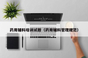 药用辅料培训试题（药用辅料管理规范）