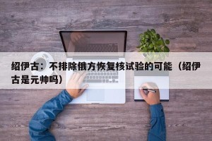 绍伊古：不排除俄方恢复核试验的可能（绍伊古是元帅吗）