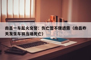 南昌一车起火交警：伤亡暂不便透露（南昌昨天发生车祸当场死亡）