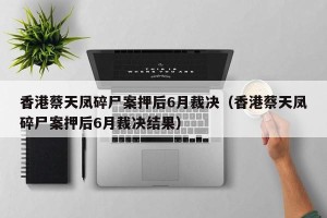 香港蔡天凤碎尸案押后6月裁决（香港蔡天凤碎尸案押后6月裁决结果）