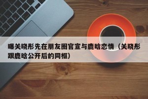 曝关晓彤先在朋友圈官宣与鹿晗恋情（关晓彤跟鹿晗公开后的同框）
