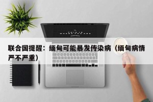 联合国提醒：缅甸可能暴发传染病（缅甸病情严不严重）