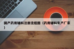 国产药用辅料注册流程图（药用辅料生产厂家）