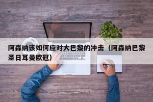 阿森纳该如何应对大巴黎的冲击（阿森纳巴黎圣日耳曼欧冠）