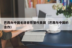 巴西向中国毛遂自荐替代美国（巴西与中国的合作）