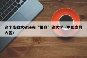 这个高教大省还在“拼命”建大学（中国高教大省）