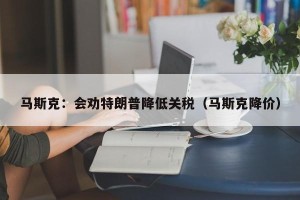 马斯克：会劝特朗普降低关税（马斯克降价）