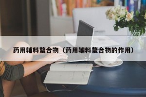 药用辅料螯合物（药用辅料螯合物的作用）
