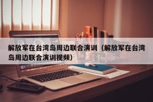 解放军在台湾岛周边联合演训（解放军在台湾岛周边联合演训视频）