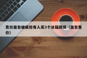 贵价面包被疯抢有人买3个冰箱囤货（面包售价）