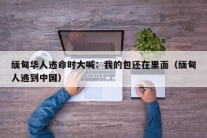 缅甸华人逃命时大喊：我的包还在里面（缅甸人逃到中国）