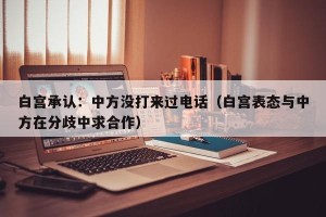 白宫承认：中方没打来过电话（白宫表态与中方在分歧中求合作）