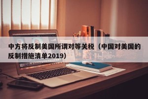 中方将反制美国所谓对等关税（中国对美国的反制措施清单2019）
