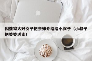 因婆家太好女子把亲妹介绍给小叔子（小叔子把婆婆送走）