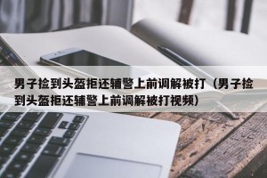 男子捡到头盔拒还辅警上前调解被打（男子捡到头盔拒还辅警上前调解被打视频）