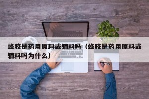 蜂胶是药用原料或辅料吗（蜂胶是药用原料或辅料吗为什么）