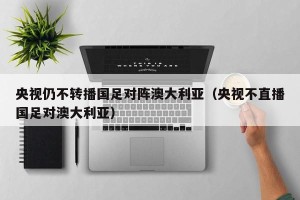 央视仍不转播国足对阵澳大利亚（央视不直播国足对澳大利亚）
