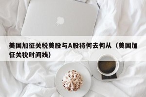 美国加征关税美股与A股将何去何从（美国加征关税时间线）