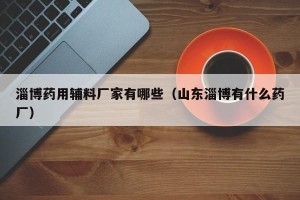淄博药用辅料厂家有哪些（山东淄博有什么药厂）